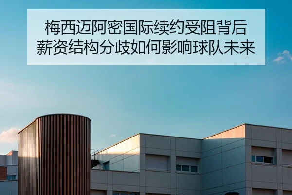 梅西迈阿密国际续约受阻背后 薪资结构分歧如何影响球队未来